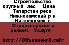 Строительство- крупный  лес. › Цена ­ 1 - Татарстан респ., Нижнекамский р-н, Нижнекамск г. Строительство и ремонт » Услуги   